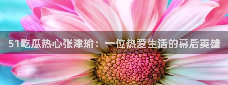 51吃瓜今日热门大瓜:51吃瓜热心张津瑜:一位热爱生活的幕后英雄
